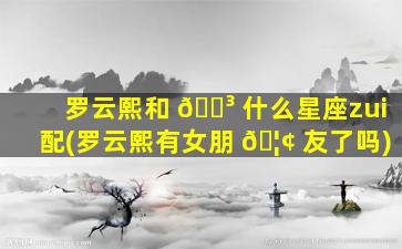 罗云熙和 🌳 什么星座zui
配(罗云熙有女朋 🦢 友了吗)